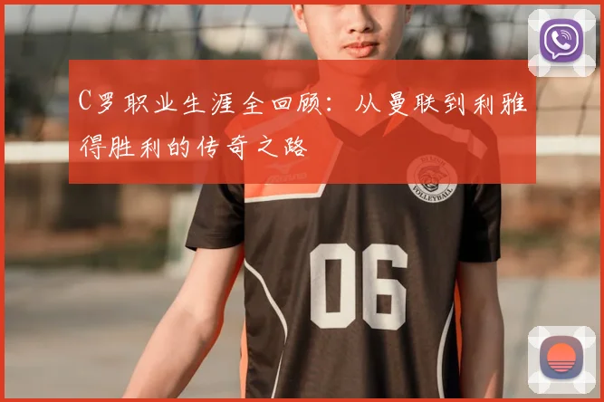 C罗职业生涯全回顾：从曼联到利雅得胜利的传奇之路