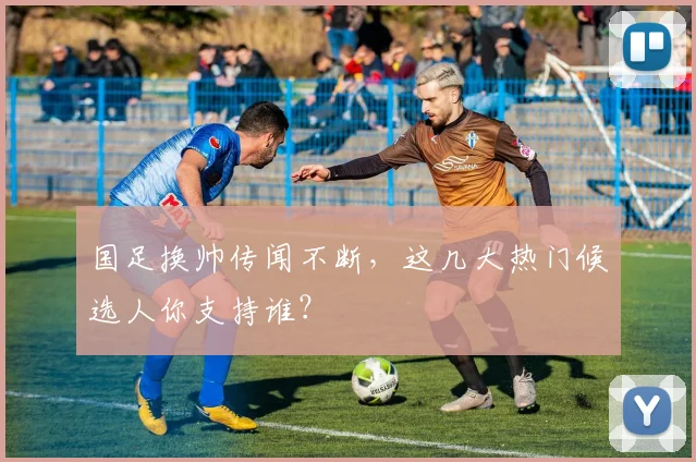 国足换帅传闻不断,这几大热门候选人你支持谁?