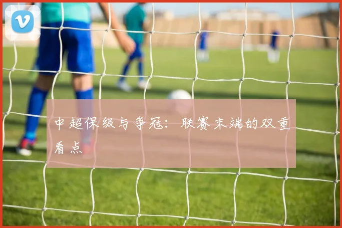 中超保级与争冠:联赛末端的双重看点
