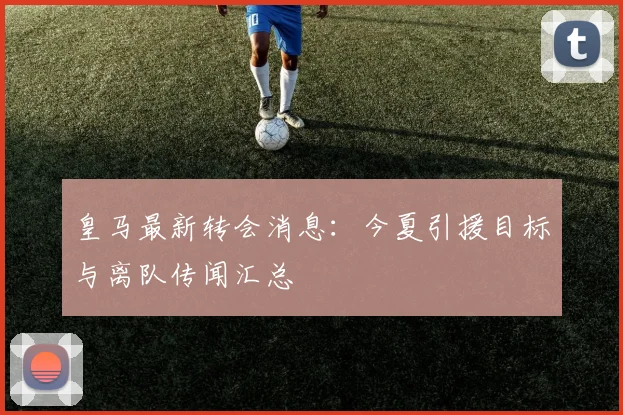 皇马最新转会消息：今夏引援目标与离队传闻汇总