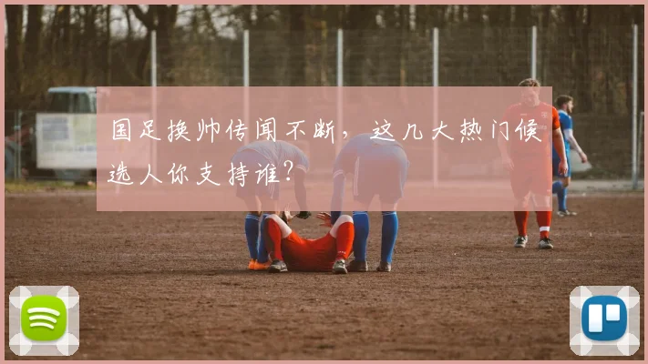 国足换帅传闻不断，这几大热门候选人你支持谁？
