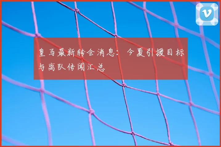 皇马最新转会消息:今夏引援目标与离队传闻汇总