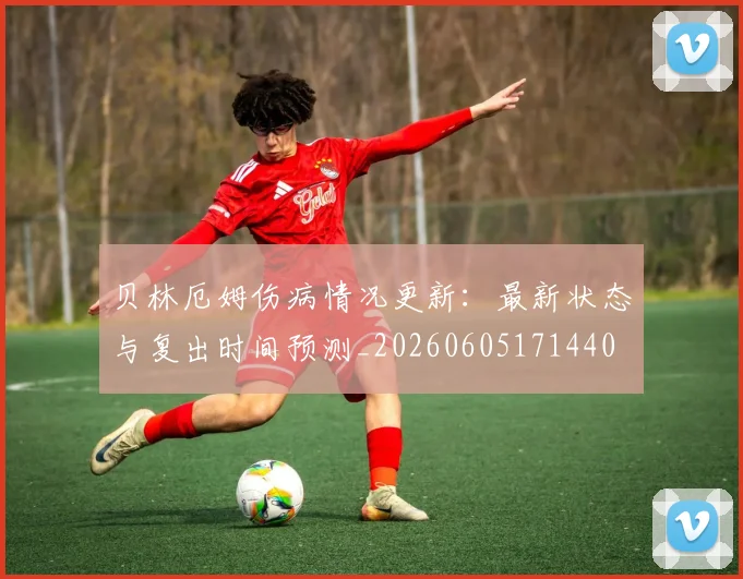 贝林厄姆伤病情况更新:最新状态与复出时间预测_20260605171440