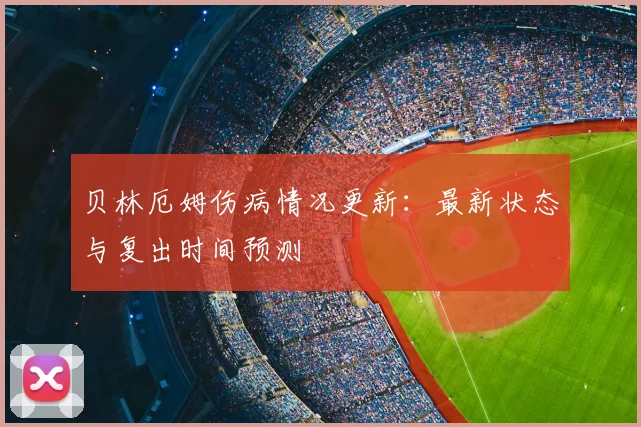 贝林厄姆伤病情况更新：最新状态与复出时间预测