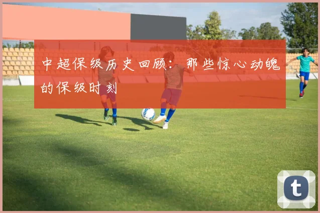 中超保级历史回顾：那些惊心动魄的保级时刻